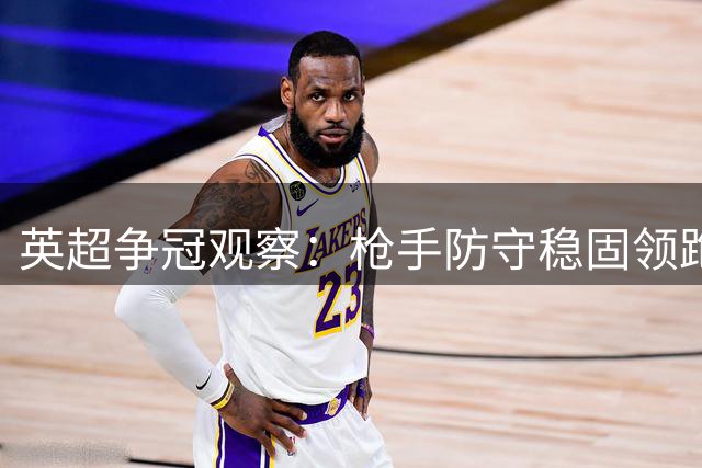 英超争冠观察：枪手防守稳固领跑优势